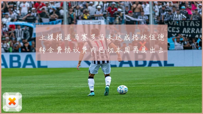 土媒报道马赛罗马未达成格林伍德转会费协议费内巴切本周再度出击