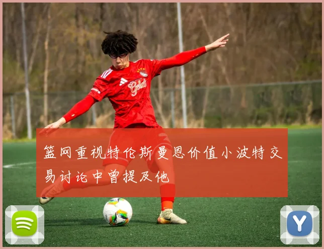篮网重视特伦斯曼恩价值小波特交易讨论中曾提及他