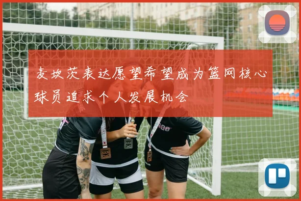 麦坎茨表达愿望希望成为篮网核心球员追求个人发展机会