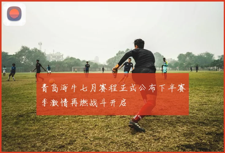 青岛海牛七月赛程正式公布下半赛季激情再燃战斗开启