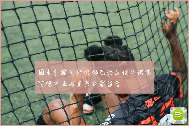 国米引援目标索勒巴西度假与偶像阿德里亚诺亲密合影留念