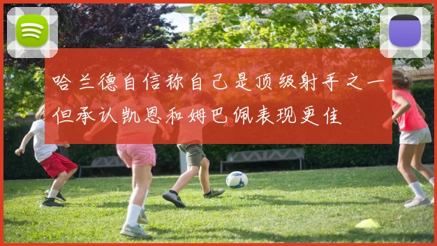 哈兰德自信称自己是顶级射手之一但承认凯恩和姆巴佩表现更佳