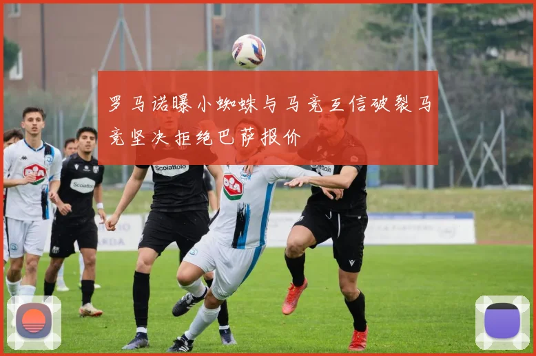 罗马诺曝小蜘蛛与马竞互信破裂马竞坚决拒绝巴萨报价