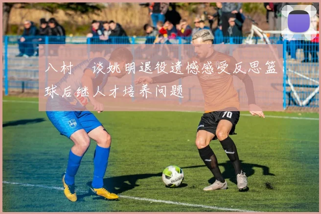 八村塁谈姚明退役遗憾感受反思篮球后继人才培养问题