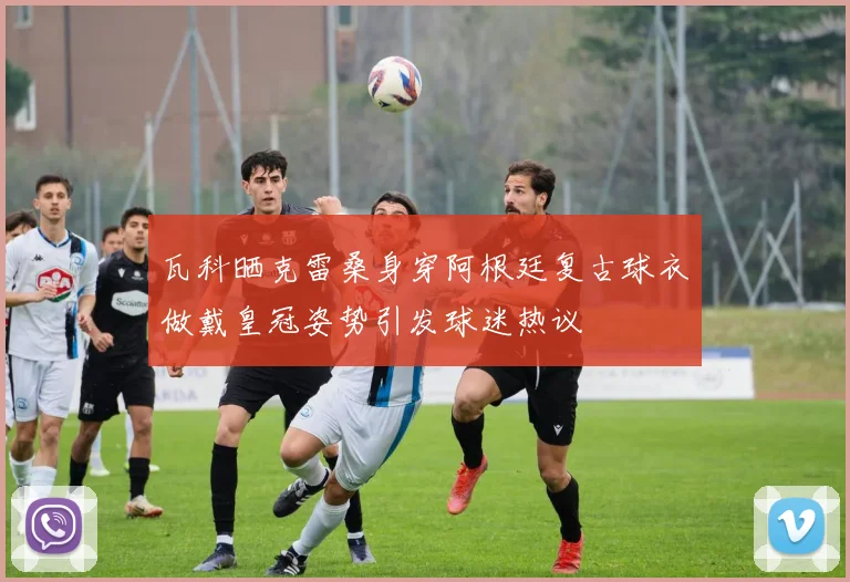 瓦科晒克雷桑身穿阿根廷复古球衣做戴皇冠姿势引发球迷热议