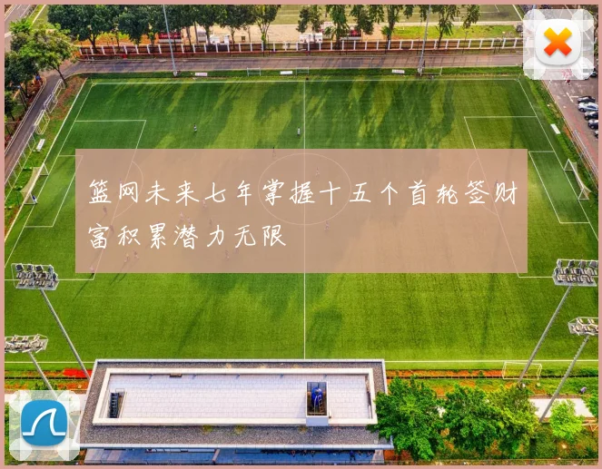 篮网未来七年掌握十五个首轮签财富积累潜力无限