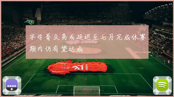字母哥交易或延迟至七月完成休赛期内仍有望达成